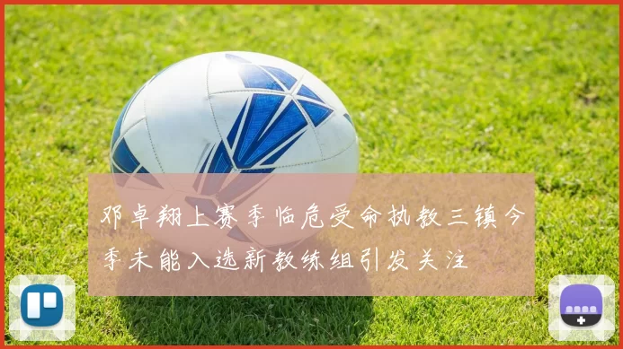 邓卓翔上赛季临危受命执教三镇今季未能入选新教练组引发关注