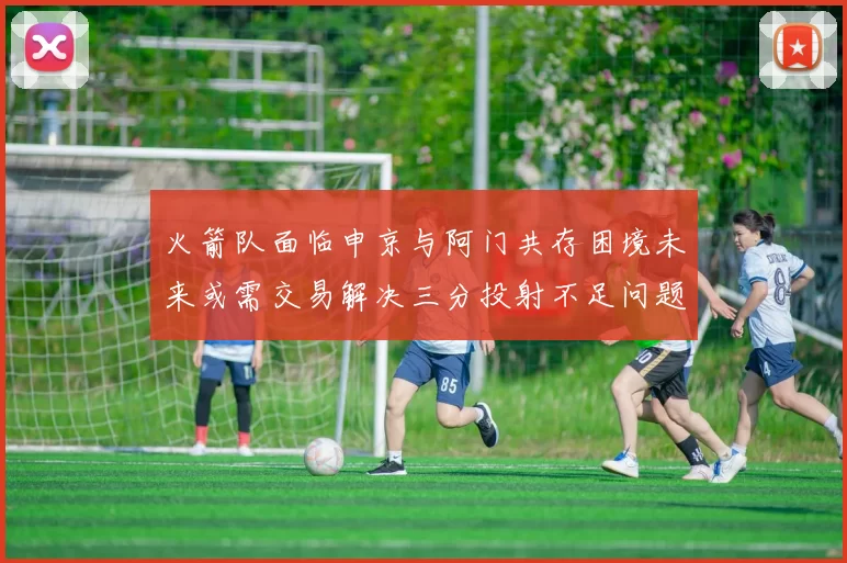火箭队面临申京与阿门共存困境未来或需交易解决三分投射不足问题