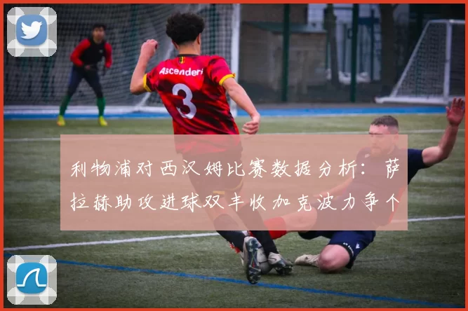 利物浦对西汉姆比赛数据分析：萨拉赫助攻进球双丰收加克波力争个人职业生涯50球