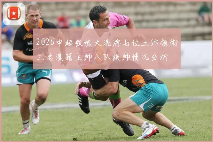 2026中超教练大洗牌七位土帅领衔三名澳籍主帅八队换帅情况分析