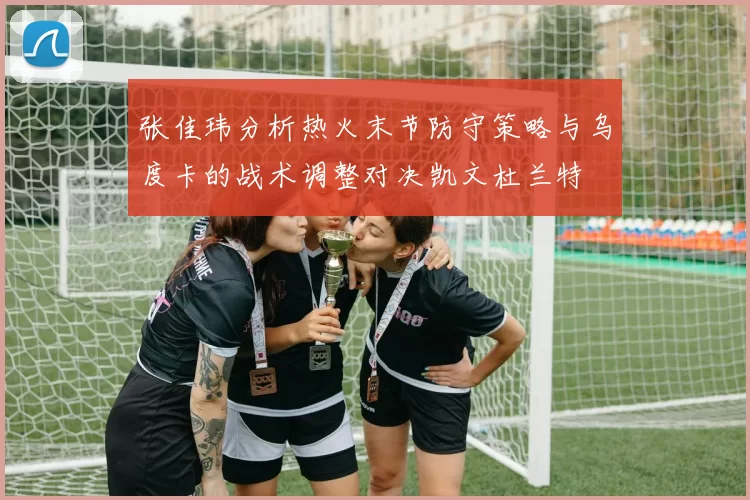 张佳玮分析热火末节防守策略与乌度卡的战术调整对决凯文杜兰特