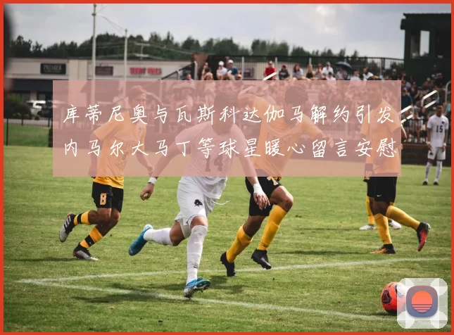库蒂尼奥与瓦斯科达伽马解约引发内马尔大马丁等球星暖心留言安慰