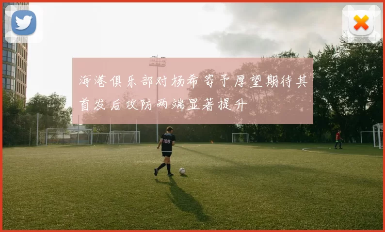 海港俱乐部对杨希寄予厚望期待其首发后攻防两端显著提升