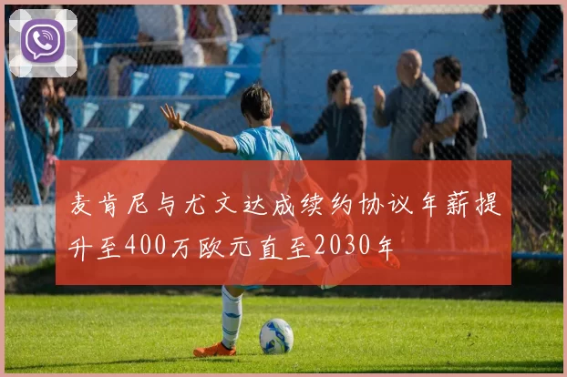 麦肯尼与尤文达成续约协议年薪提升至400万欧元直至2030年
